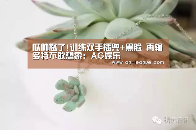 瓜帅怒了!训练双手插兜+黑脸 再输多特不敢想象:AG娱乐(图1) AG娱乐